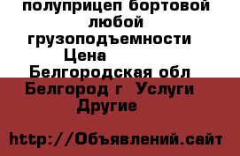 полуприцеп бортовой любой грузоподъемности › Цена ­ 1 000 - Белгородская обл., Белгород г. Услуги » Другие   